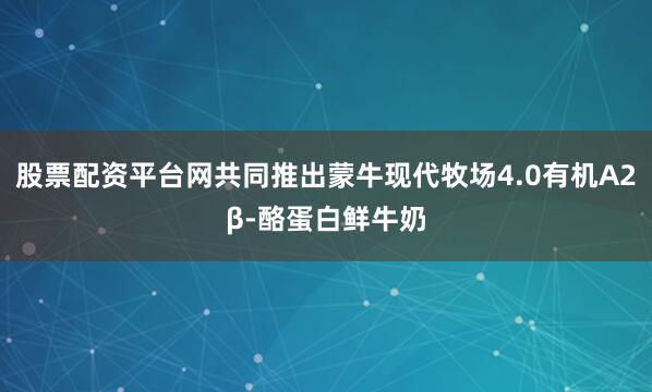 股票配资平台网共同推出蒙牛现代牧场4.0有机A2β-酪蛋白鲜牛奶