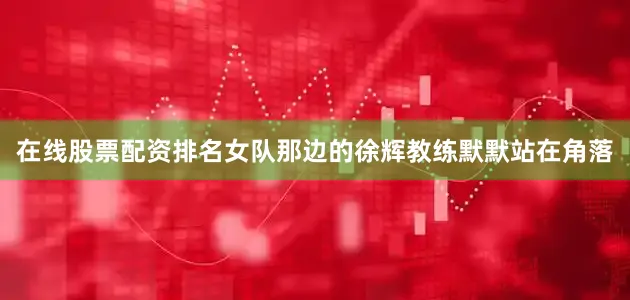 在线股票配资排名女队那边的徐辉教练默默站在角落