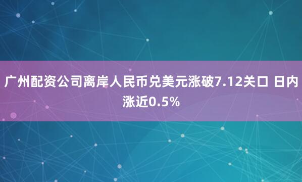 广州配资公司离岸人民币兑美元涨破7.12关口 日内涨近0.5%