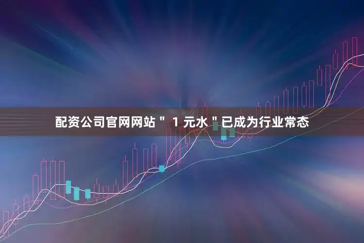 配资公司官网网站＂ 1 元水＂已成为行业常态