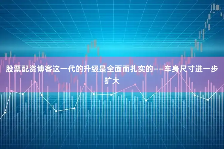 股票配资博客这一代的升级是全面而扎实的——车身尺寸进一步扩大