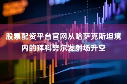 股票配资平台官网从哈萨克斯坦境内的拜科努尔发射场升空