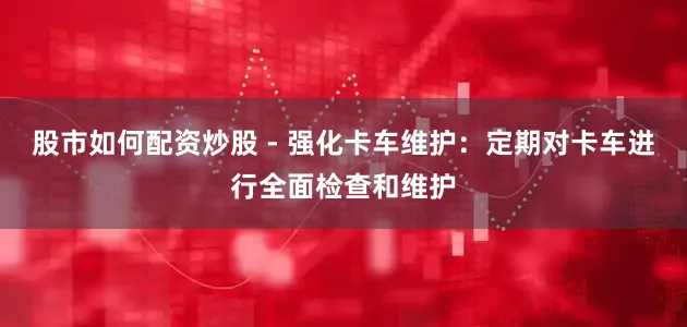 股市如何配资炒股 - 强化卡车维护：定期对卡车进行全面检查和维护