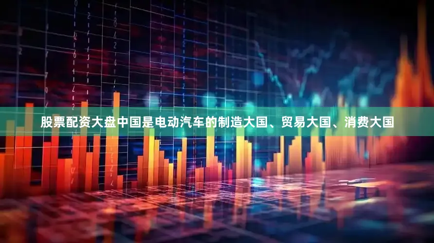 股票配资大盘中国是电动汽车的制造大国、贸易大国、消费大国