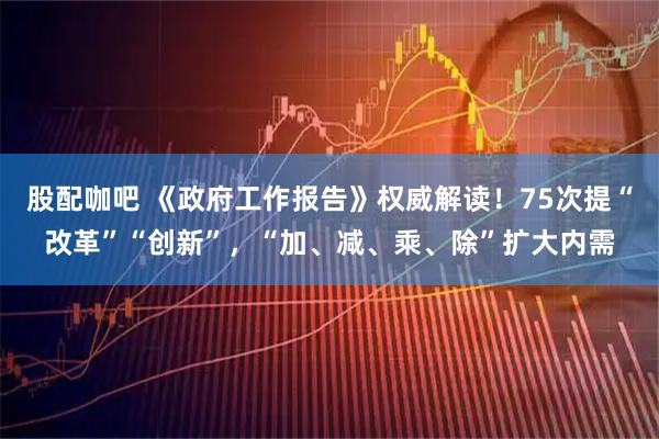 股配咖吧 《政府工作报告》权威解读！75次提“改革”“创新”，“加、减、乘、除”扩大内需