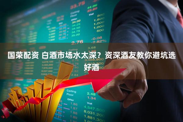 国荣配资 白酒市场水太深？资深酒友教你避坑选好酒