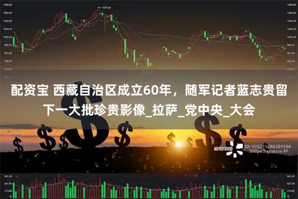 配资宝 西藏自治区成立60年，随军记者蓝志贵留下一大批珍贵影像_拉萨_党中央_大会