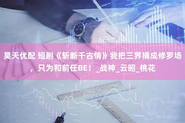 昊天优配 短剧《斩断千古情》我把三界捅成修罗场，只为和前任BE！_战神_云昭_桃花