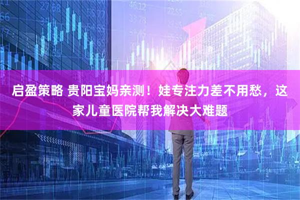 启盈策略 贵阳宝妈亲测！娃专注力差不用愁，这家儿童医院帮我解决大难题