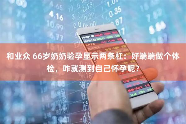 和业众 66岁奶奶验孕显示两条杠：好端端做个体检，咋就测到自己怀孕呢？