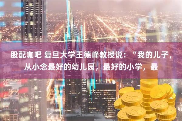 股配咖吧 复旦大学王德峰教授说：“我的儿子，从小念最好的幼儿园，最好的小学，最