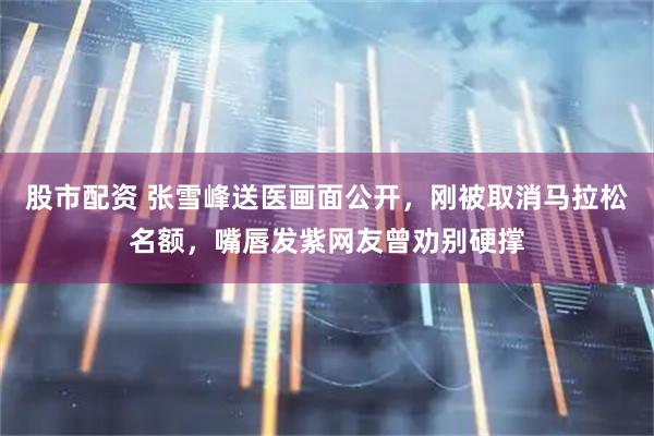 股市配资 张雪峰送医画面公开，刚被取消马拉松名额，嘴唇发紫网友曾劝别硬撑