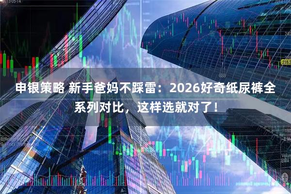 申银策略 新手爸妈不踩雷：2026好奇纸尿裤全系列对比，这样选就对了！