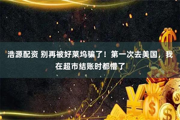 浩源配资 别再被好莱坞骗了！第一次去美国，我在超市结账时都懵了