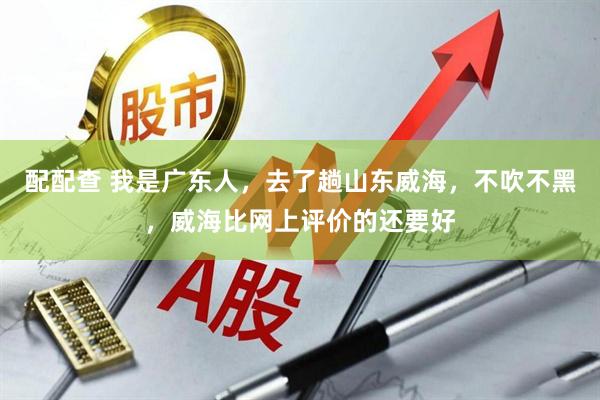 配配查 我是广东人，去了趟山东威海，不吹不黑，威海比网上评价的还要好