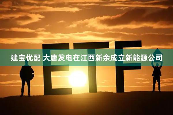 建宝优配 大唐发电在江西新余成立新能源公司