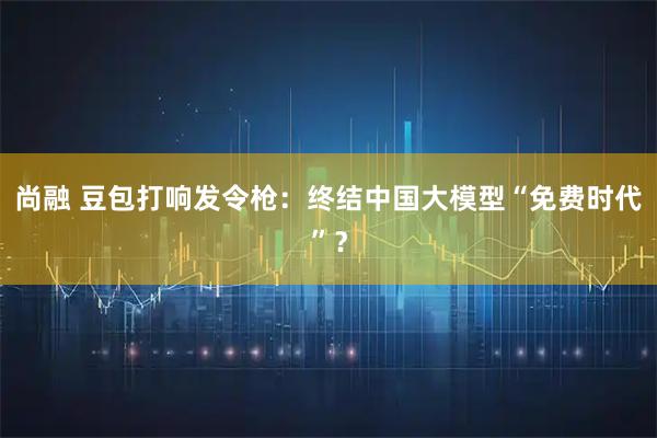 尚融 豆包打响发令枪：终结中国大模型“免费时代”？
